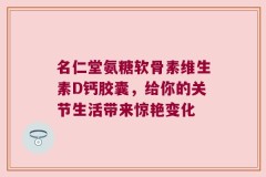 名仁堂氨糖软骨素维生素D钙胶囊，给你的关节生活带来惊艳变化