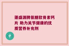 蓬盛源牌氨糖软骨素钙片 助力关节健康的优质营养补充剂