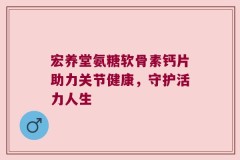 宏养堂氨糖软骨素钙片助力关节健康，守护活力人生