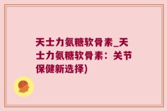 天士力氨糖软骨素_天士力氨糖软骨素：关节保健新选择)