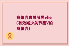 身体乳去关节黑vhe(有效减少关节黑V的身体乳)