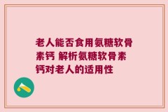 老人能否食用氨糖软骨素钙 解析氨糖软骨素钙对老人的适用性