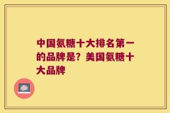 中国氨糖十大排名第一的品牌是？美国氨糖十大品牌