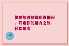 氨糖加强款绿瓶直播间，开启你的活力之旅，轻松蜕变