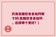 药用氨糖软骨素加钙哪个好(氨糖软骨素加钙，选择哪个更好？)