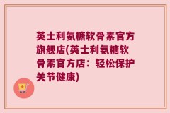 英士利氨糖软骨素官方旗舰店(英士利氨糖软骨素官方店：轻松保护关节健康)