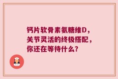 钙片软骨素氨糖维D，关节灵活的终极搭配，你还在等待什么？