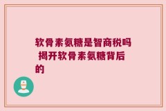 软骨素氨糖是智商税吗 揭开软骨素氨糖背后的