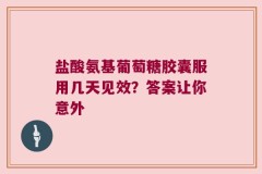 盐酸氨基葡萄糖胶囊服用几天见效？答案让你意外