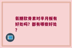 氨糖软骨素对半月板有好处吗？都有哪些好处？