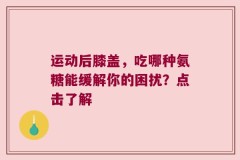 运动后膝盖，吃哪种氨糖能缓解你的困扰？点击了解
