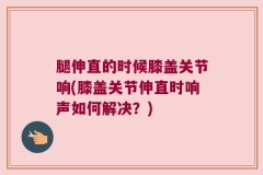 腿伸直的时候膝盖关节响(膝盖关节伸直时响声如何解决？)