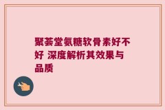 聚荟堂氨糖软骨素好不好 深度解析其效果与品质