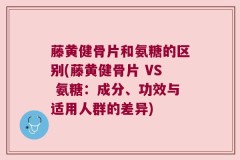 藤黄健骨片和氨糖的区别(藤黄健骨片 VS 氨糖：成分、功效与适用人群的差异)