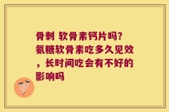 骨刺 软骨素钙片吗？氨糖软骨素吃多久见效，长时间吃会有不好的影响吗