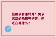 氨糖软骨素钙片：关节灵活的隐形守护者，你还在等什么？