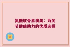 氨糖软骨素澳美：为关节健康助力的优质选择