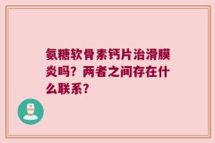 氨糖软骨素钙片治滑膜炎吗？两者之间存在什么联系？