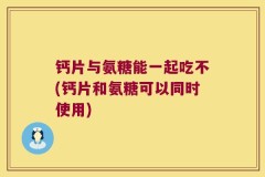 钙片与氨糖能一起吃不(钙片和氨糖可以同时使用)