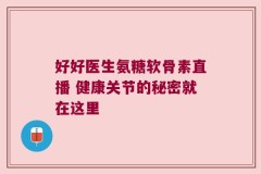 好好医生氨糖软骨素直播 健康关节的秘密就在这里
