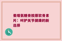 姜堰氨糖骨胶原软骨素片：呵护关节健康的新选择