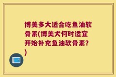 博美多大适合吃鱼油软骨素(博美犬何时适宜开始补充鱼油软骨素？)