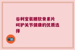 谷利宝氨糖软骨素片 呵护关节健康的优质选择