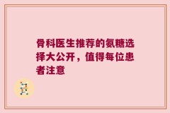 骨科医生推荐的氨糖选择大公开，值得每位患者注意