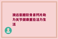 澳远氨糖软骨素钙片助力关节健康重拾活力生活
