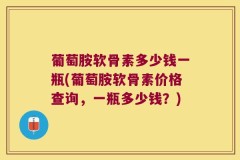 葡萄胺软骨素多少钱一瓶(葡萄胺软骨素价格查询，一瓶多少钱？)
