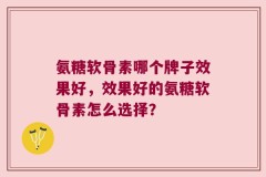 氨糖软骨素哪个牌子效果好，效果好的氨糖软骨素怎么选择？