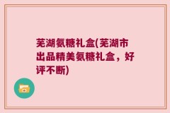 芜湖氨糖礼盒(芜湖市出品精美氨糖礼盒，好评不断)