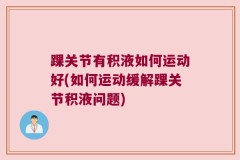 踝关节有积液如何运动好(如何运动缓解踝关节积液问题)