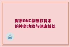 探索GNC氨糖软骨素的神奇功效与健康益处