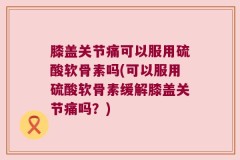 膝盖关节痛可以服用硫酸软骨素吗(可以服用硫酸软骨素缓解膝盖关节痛吗？)