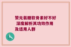 赞元氨糖软骨素好不好 深度解析其功效作用及适用人群
