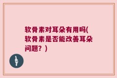 软骨素对耳朵有用吗(软骨素是否能改善耳朵问题？)