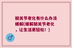 腿关节老化有什么办法缓解(缓解腿关节老化，让生活更轻松！)