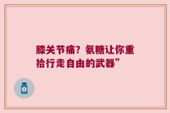 膝关节痛？氨糖让你重拾行走自由的武器”