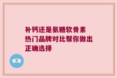 补钙还是氨糖软骨素 热门品牌对比帮你做出正确选择