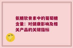 氨糖软骨素中的葡萄糖含量：对健康影响及相关产品的关键指标