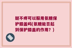 腿不疼可以服用氨糖保护膝盖吗(氨糖能否起到保护膝盖的作用？)