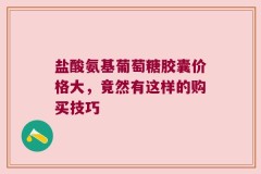 盐酸氨基葡萄糖胶囊价格大，竟然有这样的购买技巧