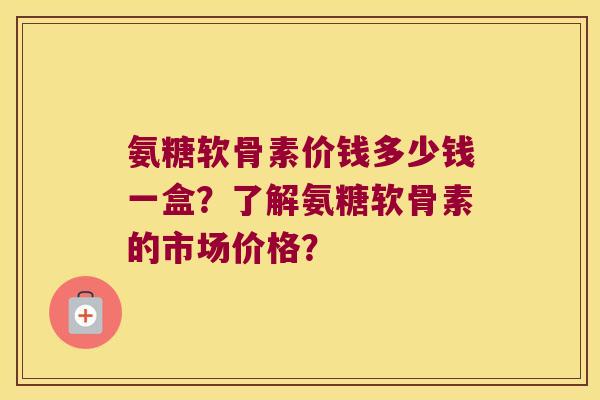 氨糖软骨素价钱多少钱一盒?了解氨糖软骨素的市场价格? 氨糖软骨素价钱多少钱一盒?了解氨糖软骨素的市场价格?