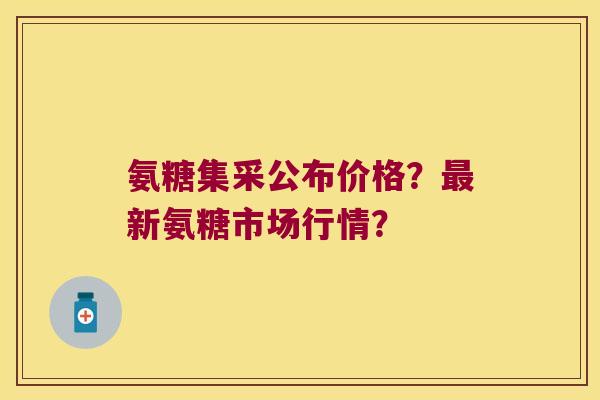 氨糖集采公布价格?新氨糖市场行情? 氨糖集采公布价格?新氨糖市场行情?