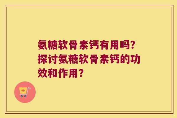 氨糖软骨素钙有用吗?探讨氨糖软骨素钙的功效和作用? 氨糖软骨素钙有用吗?探讨氨糖软骨素钙的功效和作用?