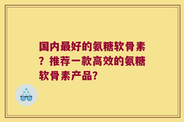 国内好的氨糖软骨素?推荐一款高效的氨糖软骨素产品? 国内好的氨糖软骨素?推荐一款高效的氨糖软骨素产品?