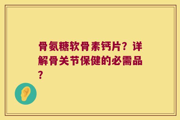 骨氨糖软骨素钙片？详解骨关节保健的必需品？