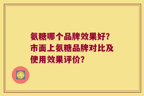 氨糖哪个品牌效果好?市面上氨糖品牌对比及使用效果评价? 氨糖哪个品牌效果好?市面上氨糖品牌对比及使用效果评价?