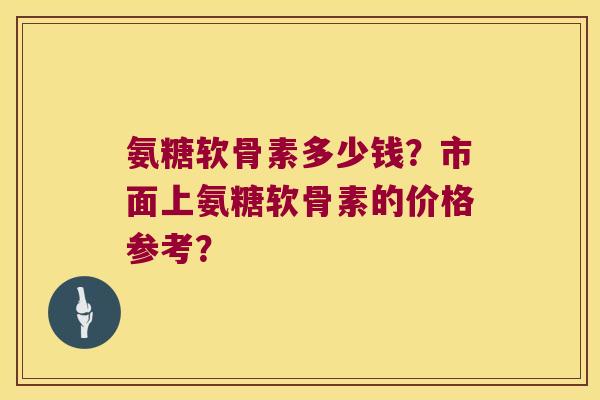 氨糖软骨素多少钱？市面上氨糖软骨素的价格参考？
